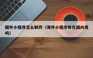 博兴国外小程序怎么制作（海外小程序能在国内用吗）