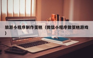 博兴旅游小程序制作蛋糕（微信小程序做蛋糕游戏）